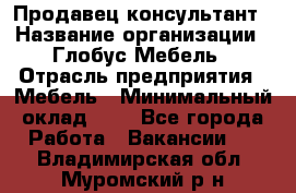 Продавец-консультант › Название организации ­ Глобус-Мебель › Отрасль предприятия ­ Мебель › Минимальный оклад ­ 1 - Все города Работа » Вакансии   . Владимирская обл.,Муромский р-н